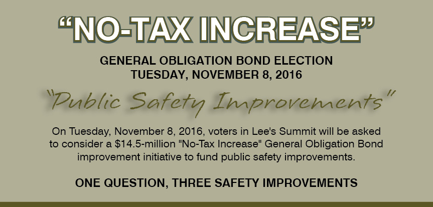 Image containing the following information: "No-Tax Increase". General Obligation Bond Election. Tuesday, November 8, 2016. "Public Safety Improvements". On Tuesday, November 8, 2016, voters in Lee's Summit will be asked to consider a $14.5 million "No-Tax Increase" General Obligation Bond improvement initiative to fund public safety improvements. One Question, Three Safety Improvements. Image containing the following information: "No-Tax Increase". General Obligation Bond Election. Tuesday, November 8, 2016. "Public Safety Improvements". On Tuesday, November 8, 2016, voters in Lee's Summit will be asked to consider a $14.5 million "No-Tax Increase" General Obligation Bond improvement initiative to fund public safety improvements. One Question, Three Safety Improvements.